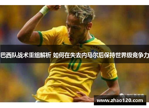 巴西队战术重组解析 如何在失去内马尔后保持世界级竞争力