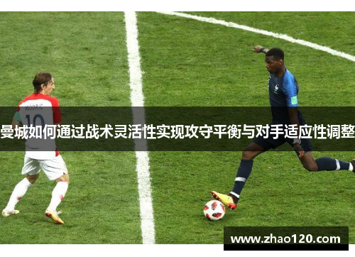 曼城如何通过战术灵活性实现攻守平衡与对手适应性调整