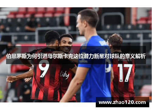 伯恩茅斯为何引进马尔斯卡克这位潜力新星对球队的意义解析