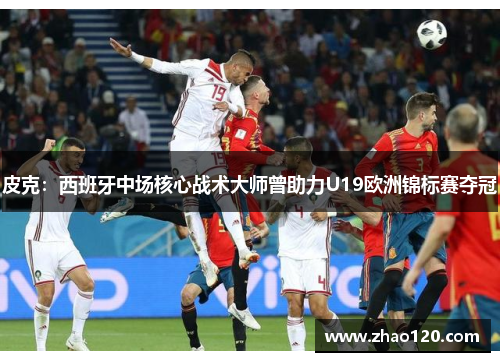 皮克：西班牙中场核心战术大师曾助力U19欧洲锦标赛夺冠