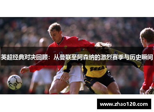 英超经典对决回顾：从曼联至阿森纳的激烈赛季与历史瞬间