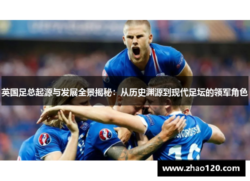 英国足总起源与发展全景揭秘：从历史渊源到现代足坛的领军角色