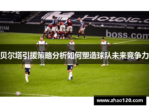贝尔塔引援策略分析如何塑造球队未来竞争力